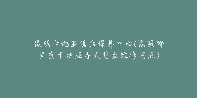 昆明卡地亚售后保养中心(昆明哪里有卡地亚手表售后维修网点)
