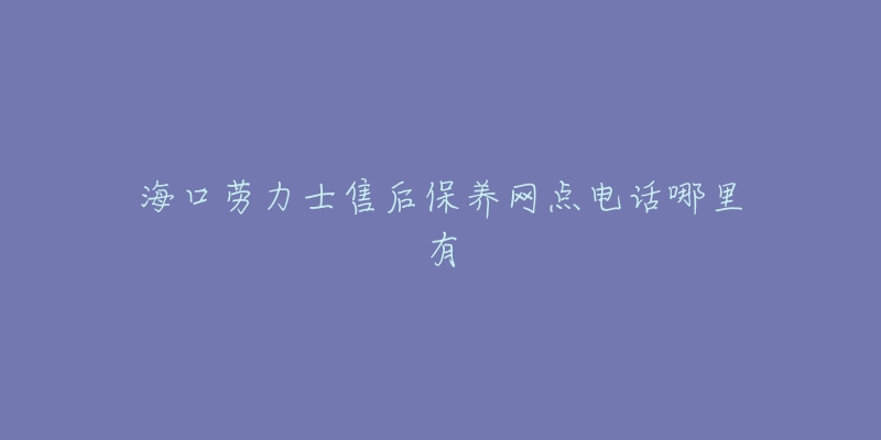 海口劳力士售后保养网点电话哪里有-名表号 海口劳力士售后保养网点电话哪里有