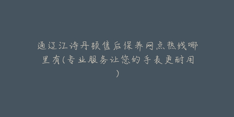 通辽江诗丹顿售后保养网点热线哪里有(专业服务让您的手表更耐用)