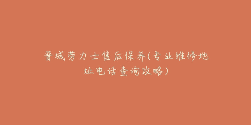 晋城劳力士售后保养(专业维修地址电话查询攻略)-名表号 晋城劳力士售后保养(专业维修地址电话查询攻略)