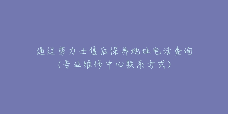 通辽劳力士售后保养地址电话查询(专业维修中心联系方式)-名表号 通辽劳力士售后保养地址电话查询(专业维修中心联系方式)