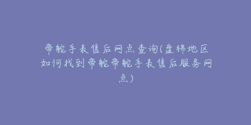 帝舵手表售后网点查询(盘锦地区如何找到帝舵帝舵手表售后服务网点)-名表号 帝舵手表售后网点查询(盘锦地区如何找到帝舵帝舵手表售后服务网点)