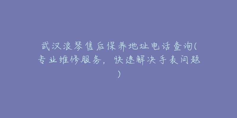 武汉浪琴售后保养地址电话查询(专业维修服务,快速解决手表问题)-名表号 武汉浪琴售后保养地址电话查询(专业维修服务,快速解决手表问题)
