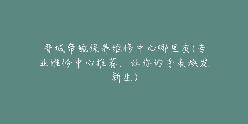 晋城帝舵保养维修中心哪里有(专业维修中心推荐,让你的手表焕发新生)-名表号 晋城帝舵保养维修中心哪里有(专业维修中心推荐,让你的手表焕发新生)