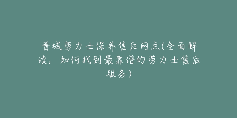 晋城劳力士保养售后网点(全面解读:如何找到最靠谱的劳力士售后服务)-名表号 晋城劳力士保养售后网点(全面解读:如何找到最靠谱的劳力士售后服务)