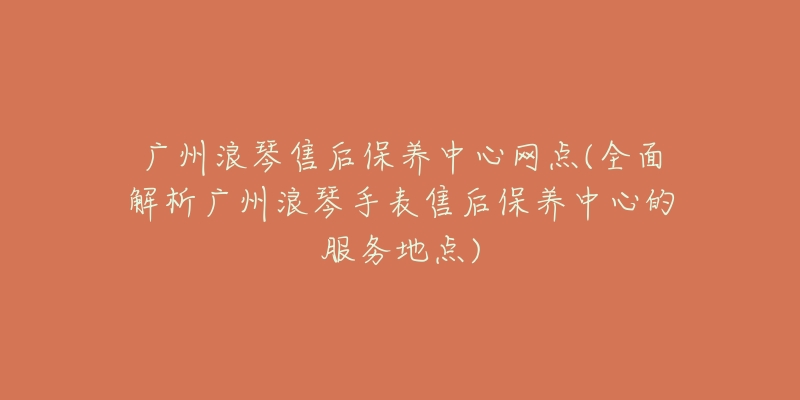 广州浪琴售后保养中心网点(全面解析广州浪琴手表售后保养中心的服务地点)-名表号 广州浪琴售后保养中心网点(全面解析广州浪琴手表售后保养中心的服务地点)