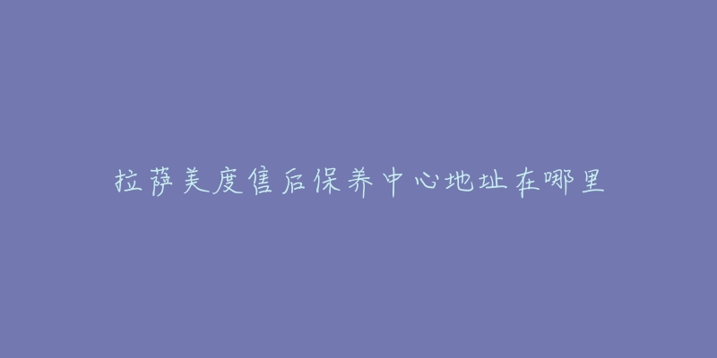拉萨美度售后保养中心地址在哪里