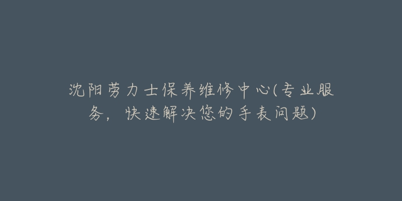 沈阳劳力士保养维修中心(专业服务,快速解决您的手表问题)-名表号 沈阳劳力士保养维修中心(专业服务,快速解决您的手表问题)