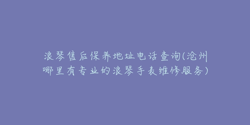 浪琴售后保养地址电话查询(沧州哪里有专业的浪琴手表维修服务)-名表号 浪琴售后保养地址电话查询(沧州哪里有专业的浪琴手表维修服务)