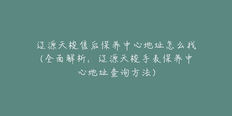 辽源天梭售后保养中心地址怎么找(全面解析：辽源天梭手表保养中心地址查询方法)