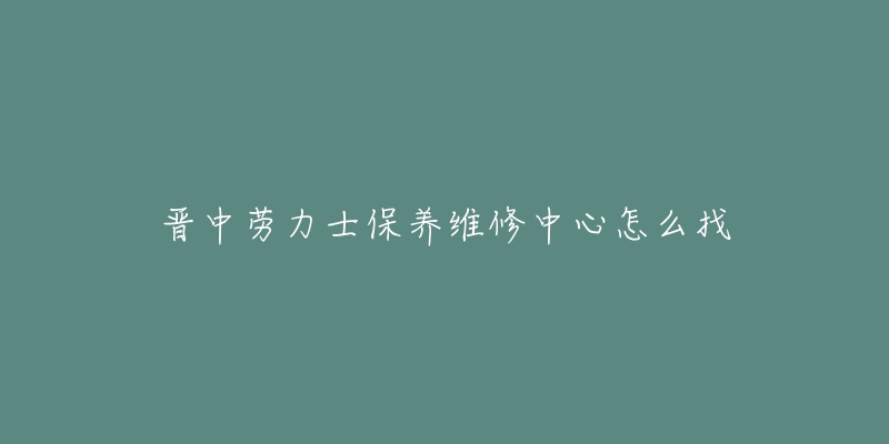 晋中劳力士保养维修中心怎么找-名表号 晋中劳力士保养维修中心怎么找