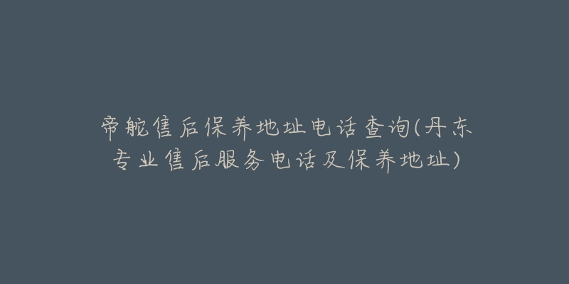 帝舵售后保养地址电话查询(丹东专业售后服务电话及保养地址)