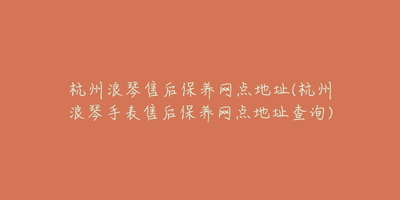 杭州浪琴售后保养网点地址(杭州浪琴手表售后保养网点地址查询)