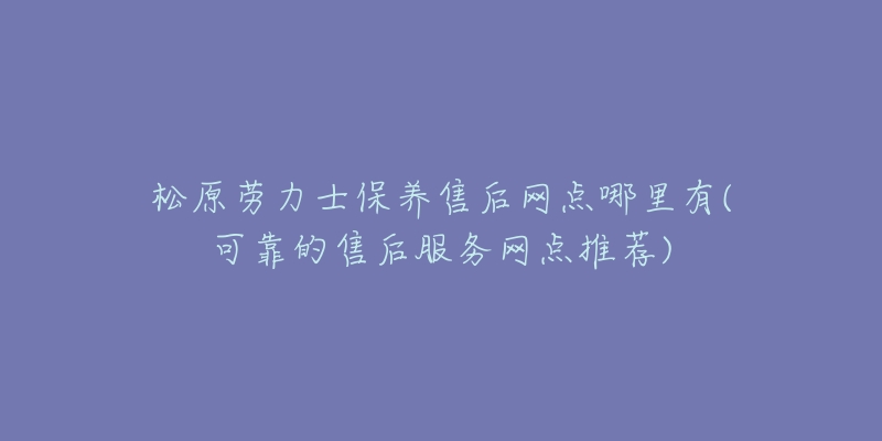 松原劳力士保养售后网点哪里有(可靠的售后服务网点推荐)-名表号 松原劳力士保养售后网点哪里有(可靠的售后服务网点推荐)