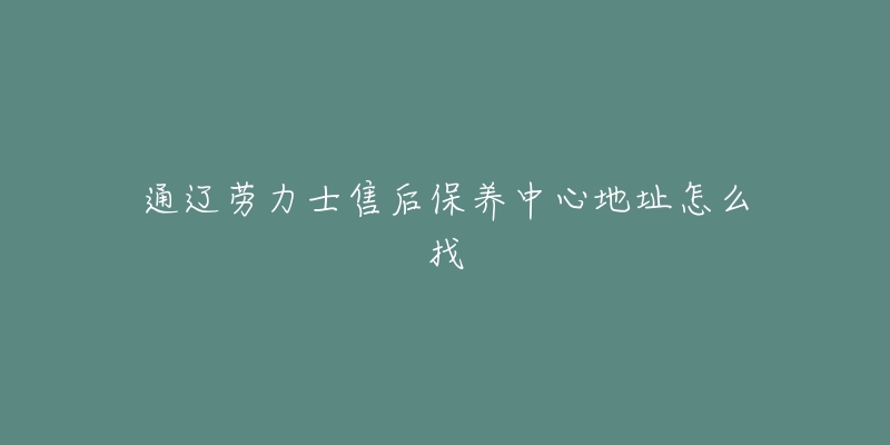 通辽劳力士售后保养中心地址怎么找-名表号 通辽劳力士售后保养中心地址怎么找