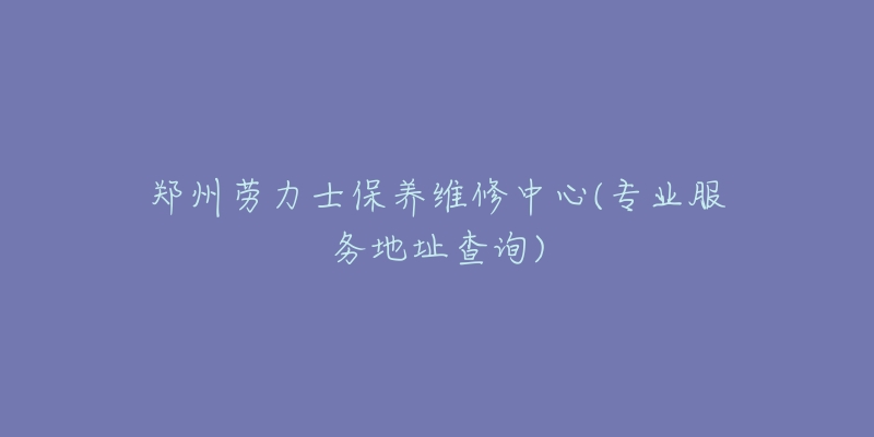郑州劳力士保养维修中心(专业服务地址查询)-名表号 郑州劳力士保养维修中心(专业服务地址查询)