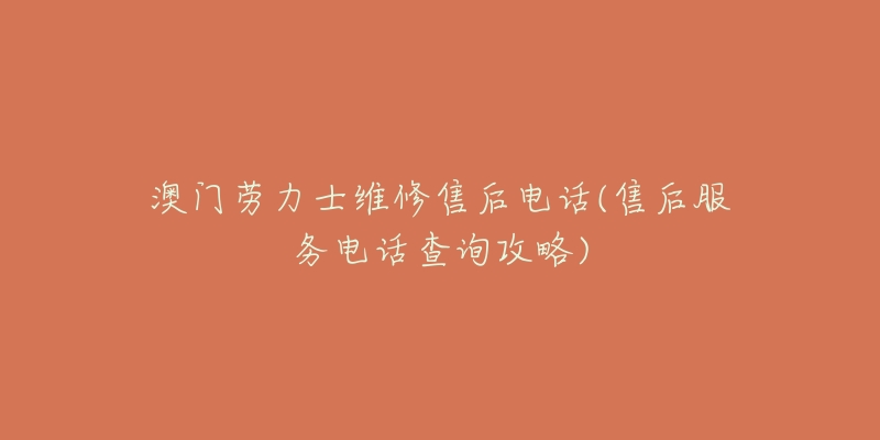 澳门劳力士维修售后电话(售后服务电话查询攻略)-名表号 澳门劳力士维修售后电话(售后服务电话查询攻略)