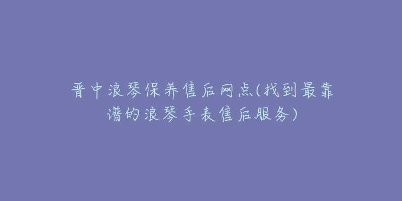 晋中浪琴保养售后网点(找到最靠谱的浪琴手表售后服务)-名表号 晋中浪琴保养售后网点(找到最靠谱的浪琴手表售后服务)