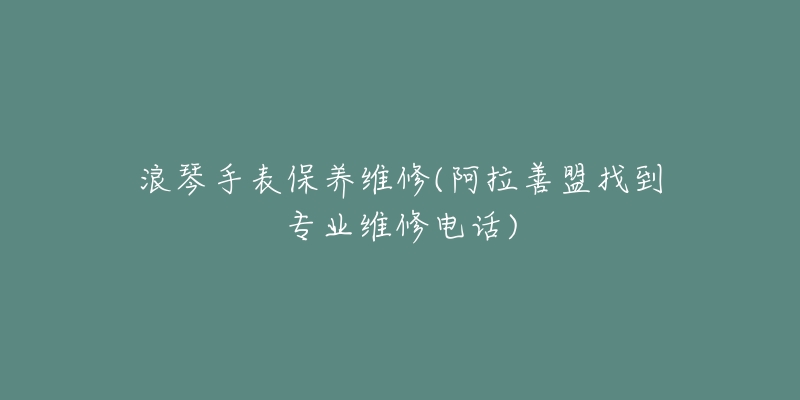 浪琴手表保养维修(阿拉善盟找到专业维修电话)-名表号 浪琴手表保养维修(阿拉善盟找到专业维修电话)