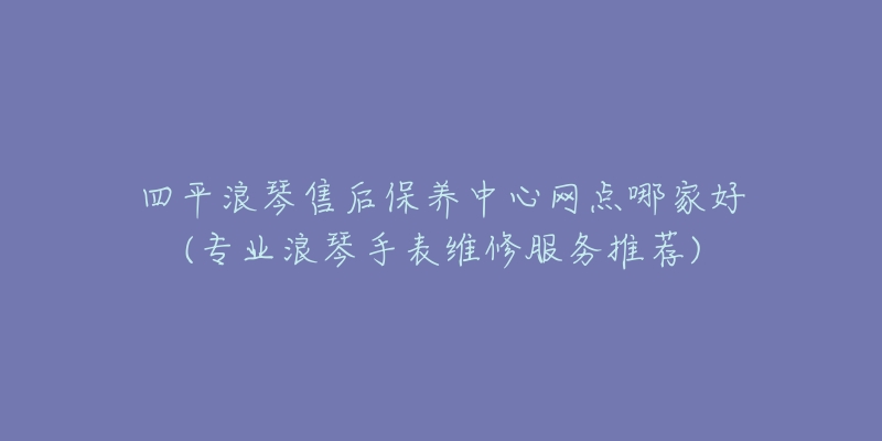 四平浪琴售后保养中心网点哪家好(专业浪琴手表维修服务推荐)-名表号 四平浪琴售后保养中心网点哪家好(专业浪琴手表维修服务推荐)