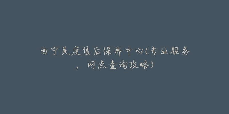 西宁美度售后保养中心(专业服务，网点查询攻略)