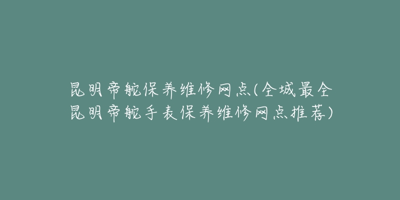 昆明帝舵保养维修网点(全城最全昆明帝舵手表保养维修网点推荐)-名表号 昆明帝舵保养维修网点(全城最全昆明帝舵手表保养维修网点推荐)