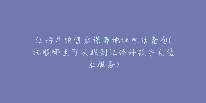 江诗丹顿售后保养地址电话查询(抚顺哪里可以找到江诗丹顿手表售后服务)-名表号 江诗丹顿售后保养地址电话查询(抚顺哪里可以找到江诗丹顿手表售后服务)