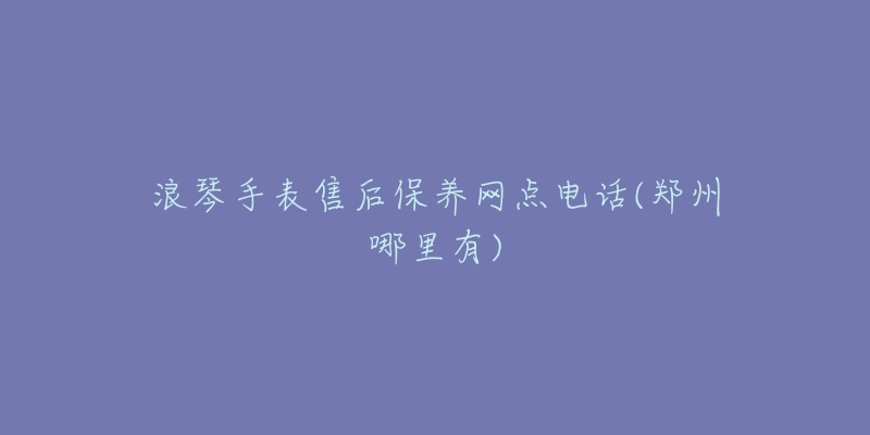 浪琴手表售后保养网点电话(郑州哪里有)-名表号 浪琴手表售后保养网点电话(郑州哪里有)