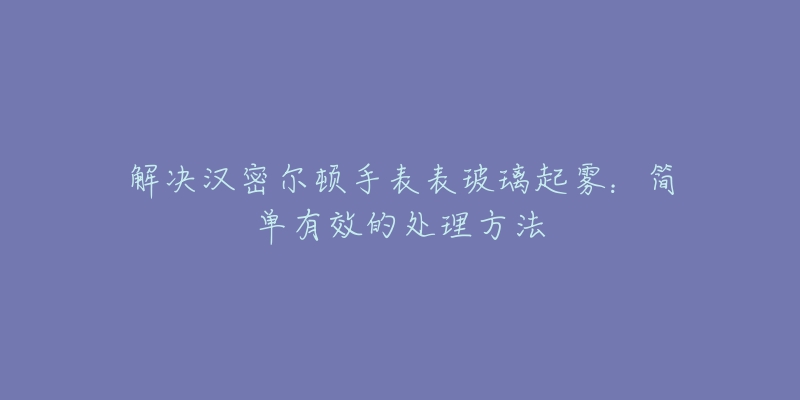 解决汉密尔顿手表表玻璃起雾:简单有效的处理方法-名表号 解决汉密尔顿手表表玻璃起雾:简单有效的处理方法