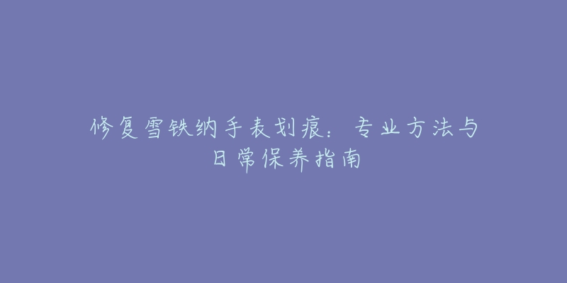 修复雪铁纳手表划痕:专业方法与日常保养指南-名表号 修复雪铁纳手表划痕:专业方法与日常保养指南