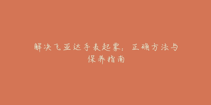 解决飞亚达手表起雾:正确方法与保养指南-名表号 解决飞亚达手表起雾:正确方法与保养指南
