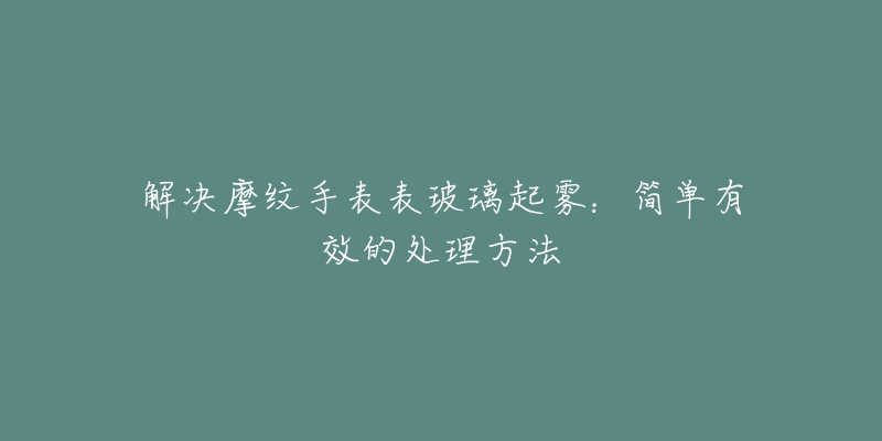 解决摩纹手表表玻璃起雾:简单有效的处理方法-名表号 解决摩纹手表表玻璃起雾:简单有效的处理方法