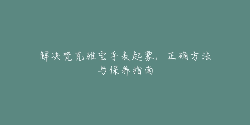 解决梵克雅宝手表起雾:正确方法与保养指南-名表号 解决梵克雅宝手表起雾:正确方法与保养指南