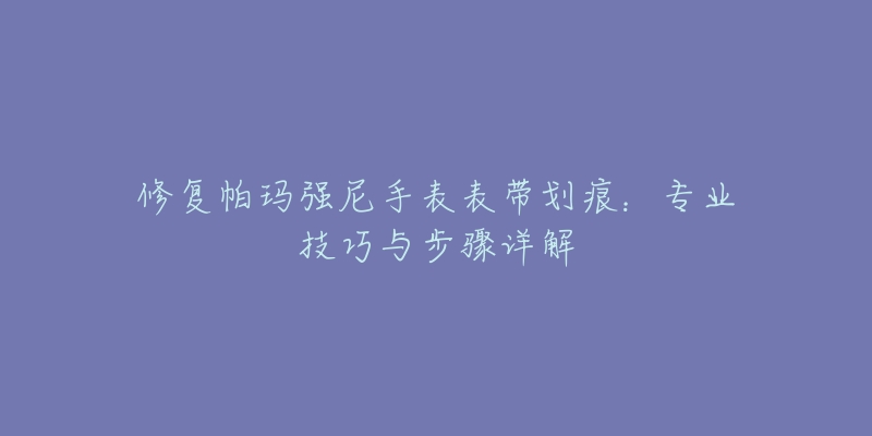 修复帕玛强尼手表表带划痕:专业技巧与步骤详解-名表号 修复帕玛强尼手表表带划痕:专业技巧与步骤详解