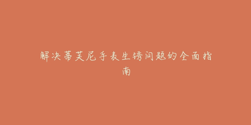 解决蒂芙尼手表生锈问题的全面指南-名表号 解决蒂芙尼手表生锈问题的全面指南