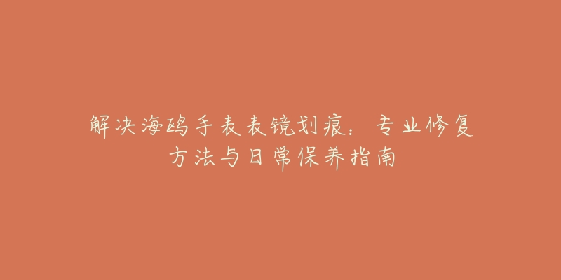 解决海鸥手表表镜划痕:专业修复方法与日常保养指南-名表号 解决海鸥手表表镜划痕:专业修复方法与日常保养指南
