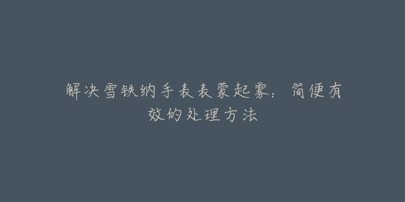 解决雪铁纳手表表蒙起雾:简便有效的处理方法-名表号 解决雪铁纳手表表蒙起雾:简便有效的处理方法