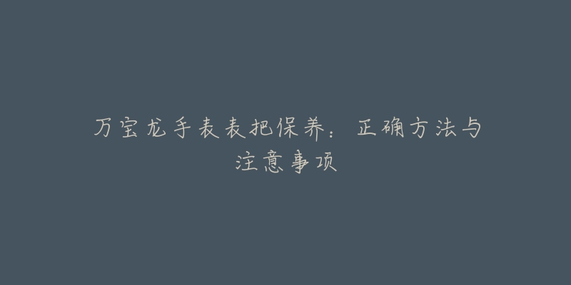 万宝龙手表表把保养:正确方法与注意事项-名表号 万宝龙手表表把保养:正确方法与注意事项