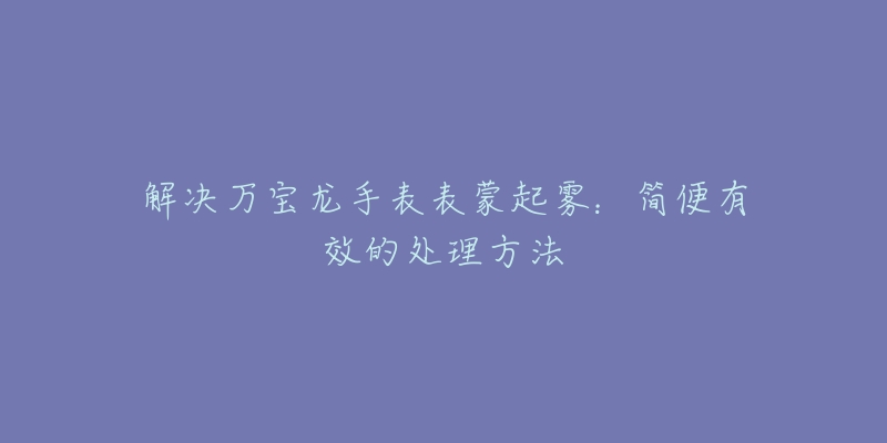 解决万宝龙手表表蒙起雾:简便有效的处理方法-名表号 解决万宝龙手表表蒙起雾:简便有效的处理方法