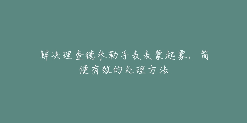 解决理查德米勒手表表蒙起雾:简便有效的处理方法-名表号 解决理查德米勒手表表蒙起雾:简便有效的处理方法
