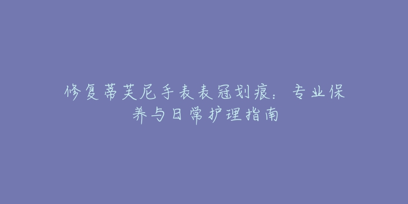 修复蒂芙尼手表表冠划痕:专业保养与日常护理指南-名表号 修复蒂芙尼手表表冠划痕:专业保养与日常护理指南