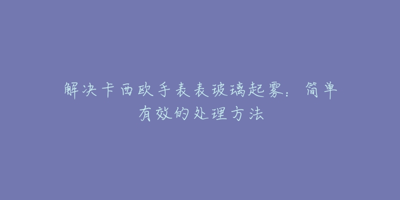 解决卡西欧手表表玻璃起雾:简单有效的处理方法-名表号 解决卡西欧手表表玻璃起雾:简单有效的处理方法