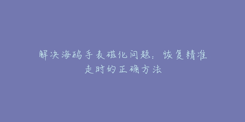 解决海鸥手表磁化问题:恢复精准走时的正确方法-名表号 解决海鸥手表磁化问题:恢复精准走时的正确方法