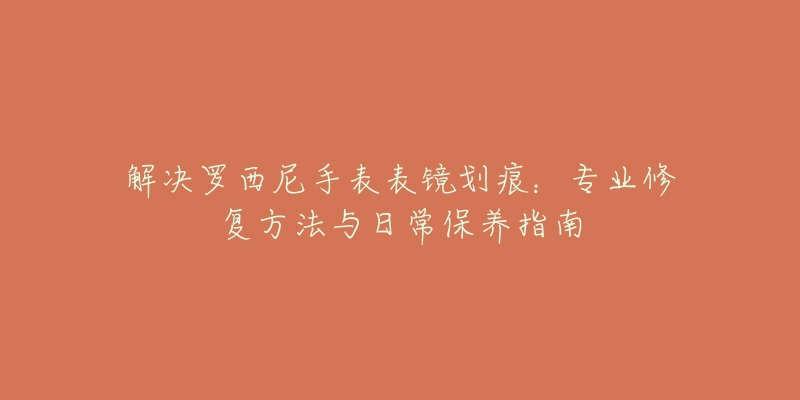解决罗西尼手表表镜划痕:专业修复方法与日常保养指南-名表号 解决罗西尼手表表镜划痕:专业修复方法与日常保养指南