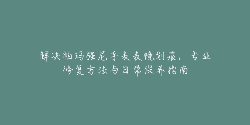 解决帕玛强尼手表表镜划痕:专业修复方法与日常保养指南-名表号 解决帕玛强尼手表表镜划痕:专业修复方法与日常保养指南
