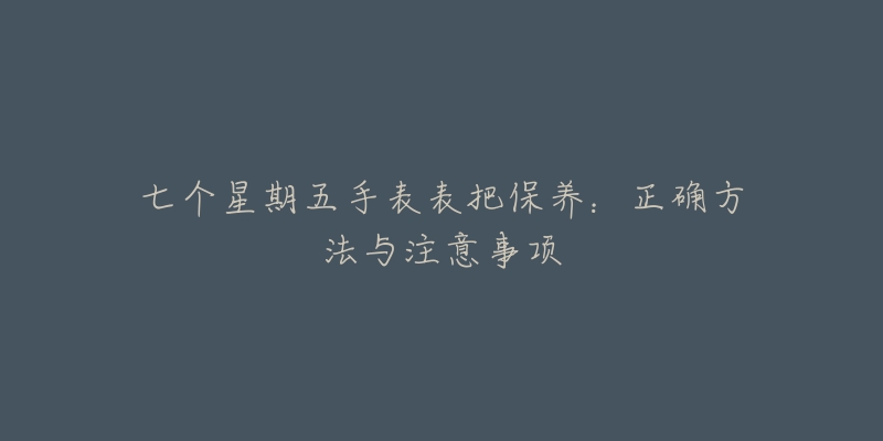 七个星期五手表表把保养:正确方法与注意事项-名表号 七个星期五手表表把保养:正确方法与注意事项