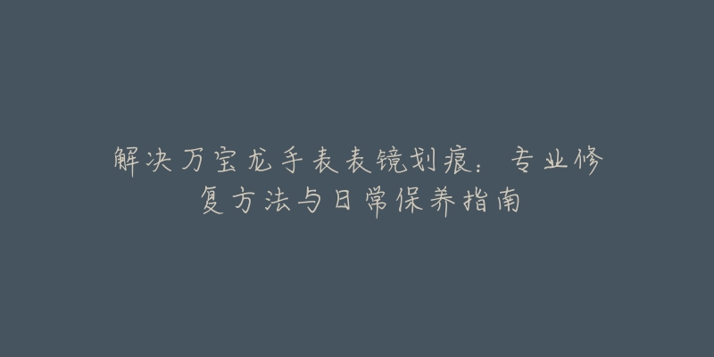 解决万宝龙手表表镜划痕:专业修复方法与日常保养指南-名表号 解决万宝龙手表表镜划痕:专业修复方法与日常保养指南