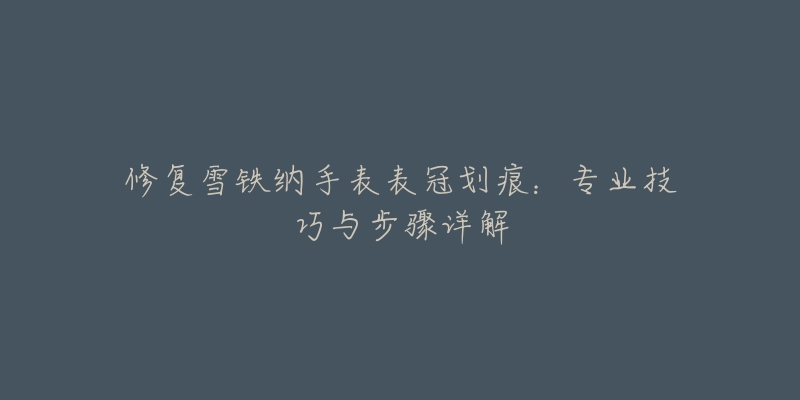 修复雪铁纳手表表冠划痕:专业技巧与步骤详解-名表号 修复雪铁纳手表表冠划痕:专业技巧与步骤详解