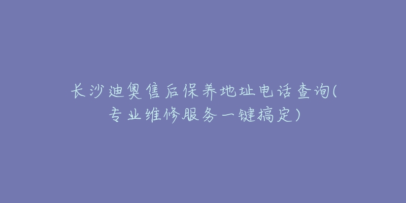 长沙迪奥售后保养地址电话查询(专业维修服务一键搞定)-名表号 长沙迪奥售后保养地址电话查询(专业维修服务一键搞定)