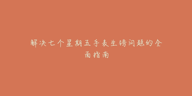 解决七个星期五手表生锈问题的全面指南-名表号 解决七个星期五手表生锈问题的全面指南